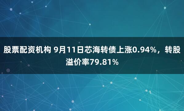 股票配资机构 9月11日芯海转债上涨0.94%，转股溢价率79.81%