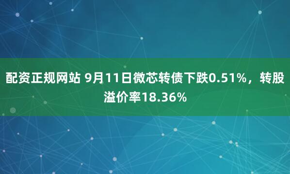 配资正规网站 9月11日微芯转债下跌0.51%，转股溢价率18.36%