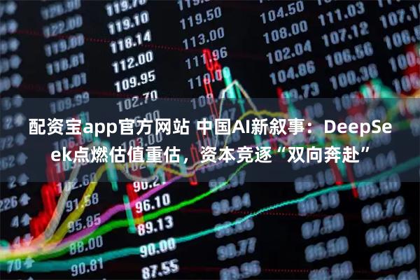 配资宝app官方网站 中国AI新叙事：DeepSeek点燃估值重估，资本竞逐“双向奔赴”