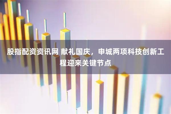股指配资资讯网 献礼国庆，申城两项科技创新工程迎来关键节点