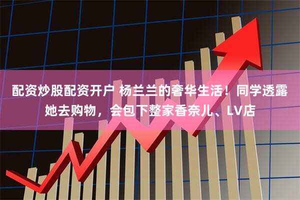 配资炒股配资开户 杨兰兰的奢华生活！同学透露她去购物，会包下整家香奈儿、LV店