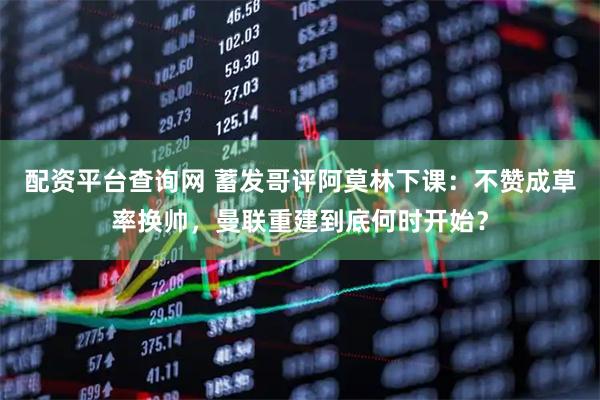 配资平台查询网 蓄发哥评阿莫林下课：不赞成草率换帅，曼联重建到底何时开始？