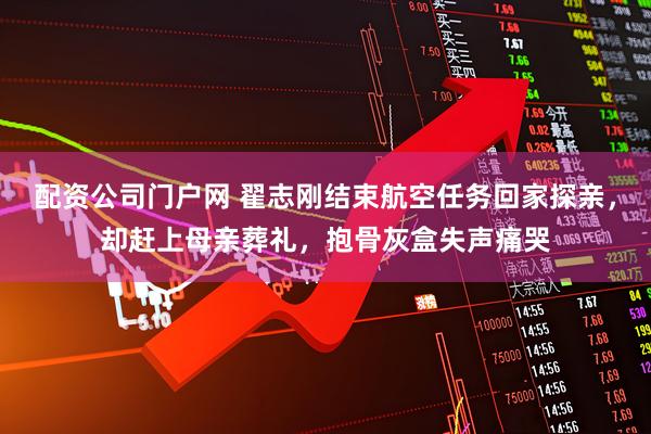 配资公司门户网 翟志刚结束航空任务回家探亲，却赶上母亲葬礼，抱骨灰盒失声痛哭