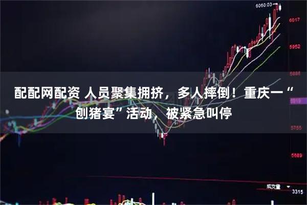 配配网配资 人员聚集拥挤，多人摔倒！重庆一“刨猪宴”活动，被紧急叫停