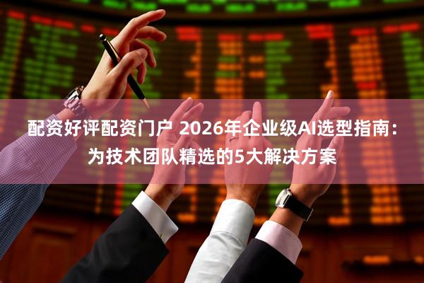 配资好评配资门户 2026年企业级AI选型指南：为技术团队精选的5大解决方案