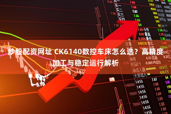 炒股配资网址 CK6140数控车床怎么选？高精度加工与稳定运行解析