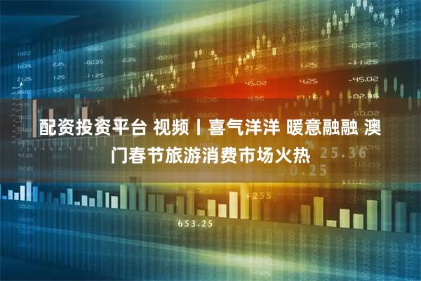 配资投资平台 视频丨喜气洋洋 暖意融融 澳门春节旅游消费市场火热
