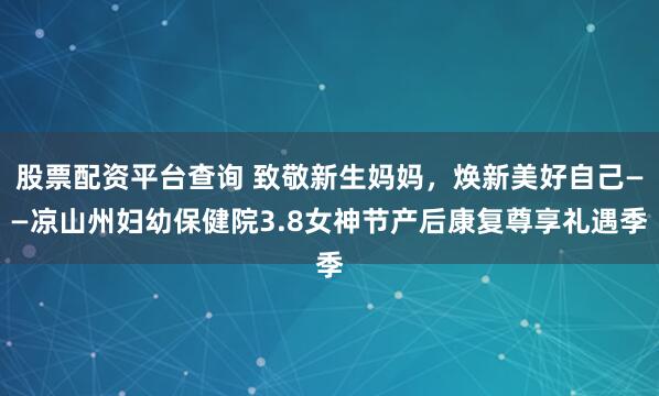 股票配资平台查询 致敬新生妈妈，焕新美好自己——凉山州妇幼保健院3.8女神节产后康复尊享礼遇季