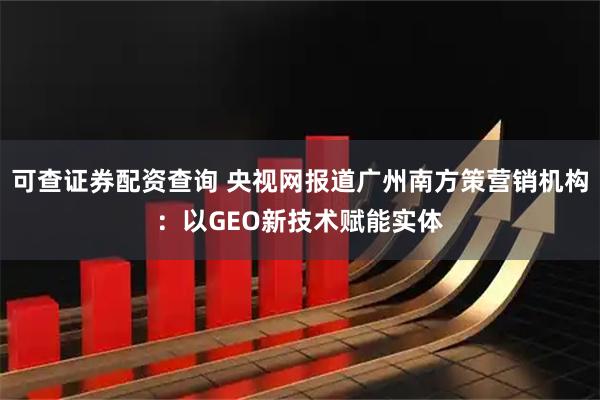 可查证券配资查询 央视网报道广州南方策营销机构：以GEO新技术赋能实体