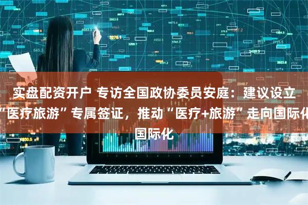 实盘配资开户 专访全国政协委员安庭：建议设立“医疗旅游”专属签证，推动“医疗+旅游”走向国际化