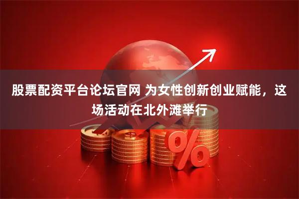 股票配资平台论坛官网 为女性创新创业赋能，这场活动在北外滩举行