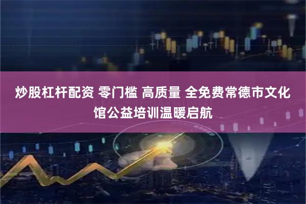 炒股杠杆配资 零门槛 高质量 全免费常德市文化馆公益培训温暖启航