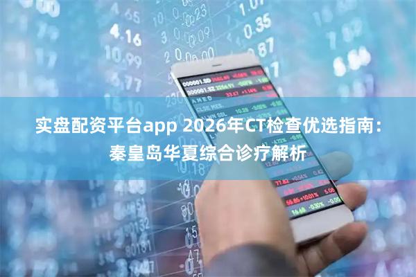 实盘配资平台app 2026年CT检查优选指南：秦皇岛华夏综合诊疗解析