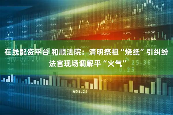 在线配资平台 和顺法院：清明祭祖“烧纸”引纠纷 法官现场调解平“火气”