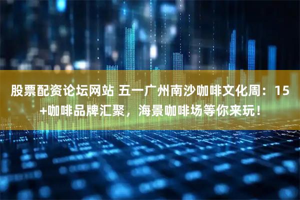 股票配资论坛网站 五一广州南沙咖啡文化周：15+咖啡品牌汇聚，海景咖啡场等你来玩！