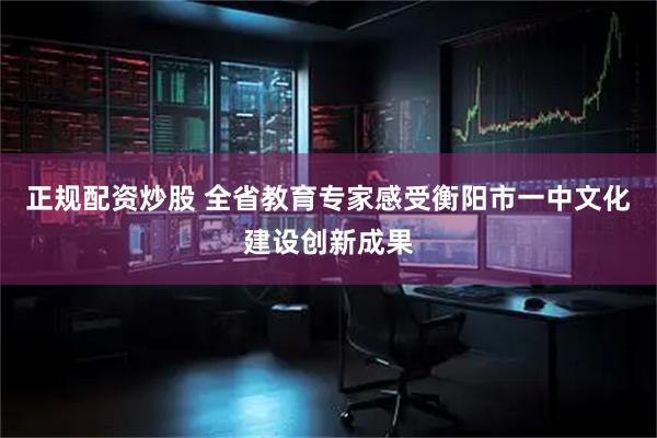 正规配资炒股 全省教育专家感受衡阳市一中文化建设创新成果