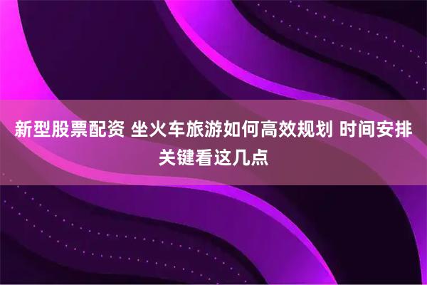新型股票配资 坐火车旅游如何高效规划 时间安排关键看这几点