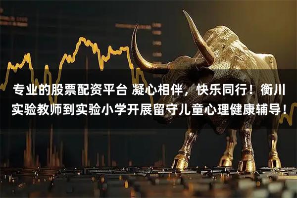 专业的股票配资平台 凝心相伴，快乐同行！衡川实验教师到实验小学开展留守儿童心理健康辅导！