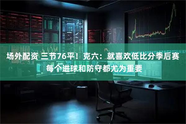 场外配资 三节76平！克六：就喜欢低比分季后赛 每个进球和防守都尤为重要
