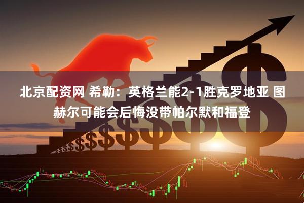 北京配资网 希勒：英格兰能2-1胜克罗地亚 图赫尔可能会后悔没带帕尔默和福登