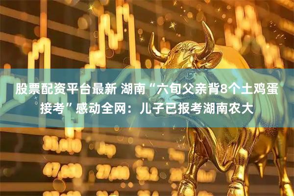 股票配资平台最新 湖南“六旬父亲背8个土鸡蛋接考”感动全网：儿子已报考湖南农大