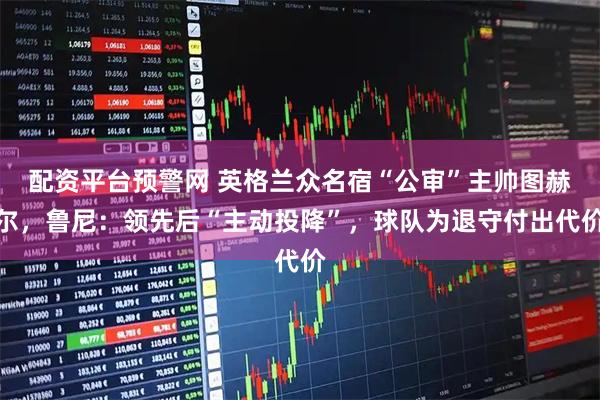 配资平台预警网 英格兰众名宿“公审”主帅图赫尔，鲁尼：领先后“主动投降”，球队为退守付出代价
