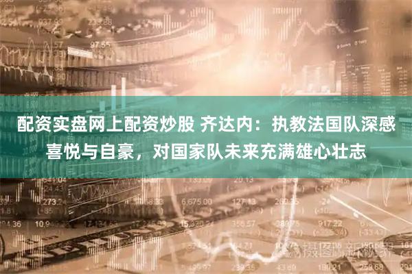 配资实盘网上配资炒股 齐达内：执教法国队深感喜悦与自豪，对国家队未来充满雄心壮志