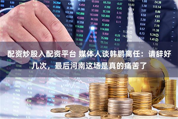 配资炒股入配资平台 媒体人谈韩鹏离任：请辞好几次，最后河南这场是真的痛苦了