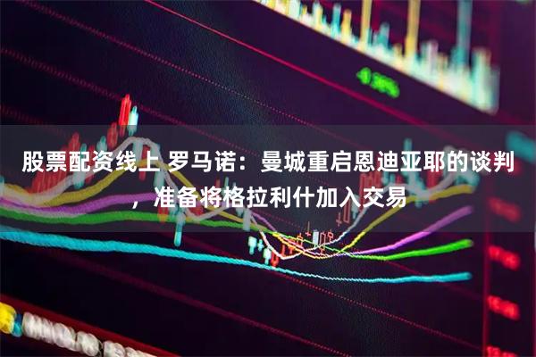 股票配资线上 罗马诺：曼城重启恩迪亚耶的谈判，准备将格拉利什加入交易