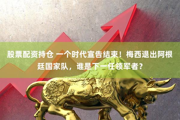股票配资持仓 一个时代宣告结束！梅西退出阿根廷国家队，谁是下一任领军者？