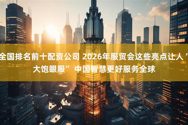 全国排名前十配资公司 2026年服贸会这些亮点让人“大饱眼服” 中国智慧更好服务全球