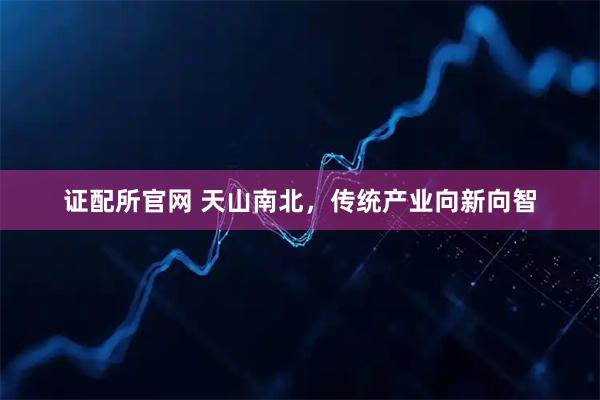 证配所官网 天山南北，传统产业向新向智