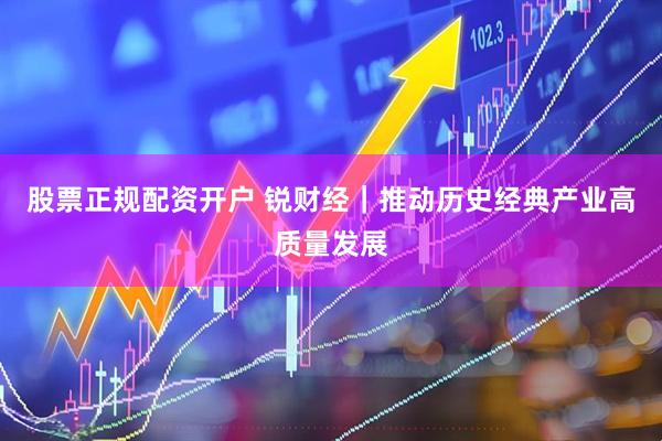 股票正规配资开户 锐财经｜推动历史经典产业高质量发展